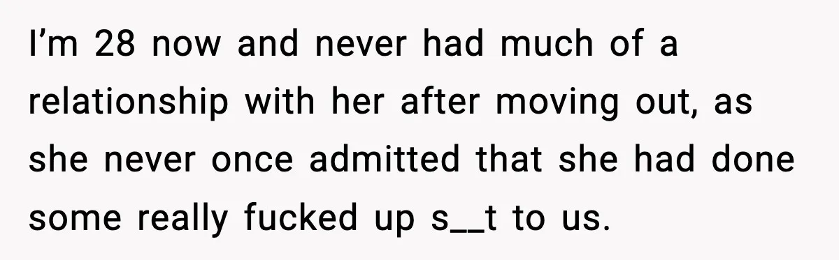 I’m 28 now and never had much of a relationship with her after moving out, as she never once admitted that she had done some really fucked up s__t to...