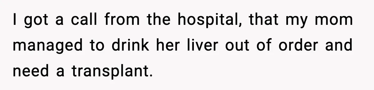 I got a call from the hospital, that my mom managed to drink her liver out of order and need a transplant.
