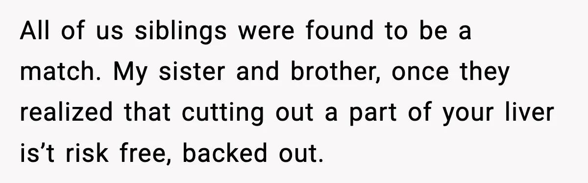 All of us siblings were found to be a match. My sister and brother, once they realized that cutting out a part of your liver is’t risk free, backed out.