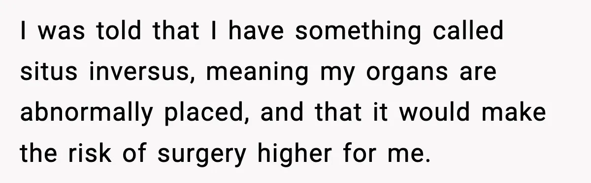 I was told that I have something called situs inversus, meaning my organs are abnormally placed, and that it would make the risk of surgery higher for me.