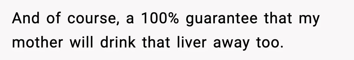 And of course, a 100% guarantee that my mother will drink that liver away too.