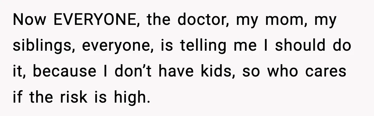 Now EVERYONE, the doctor, my mom, my siblings, everyone, is telling me I should do it, because I don’t have kids, so who cares if the risk is high.