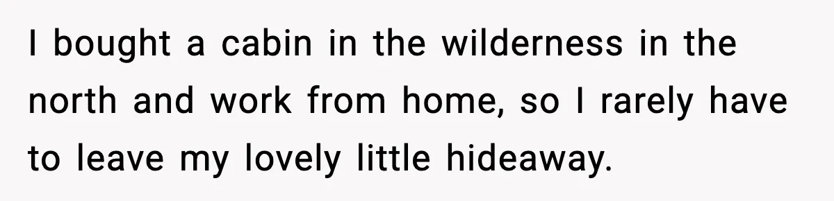 I bought a cabin in the wilderness in the north and work from home, so I rarely have to leave my lovely little hideaway.