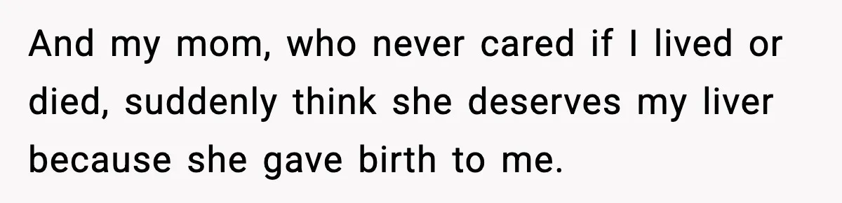 And my mom, who never cared if I lived or died, suddenly think she deserves my liver because she gave birth to me.