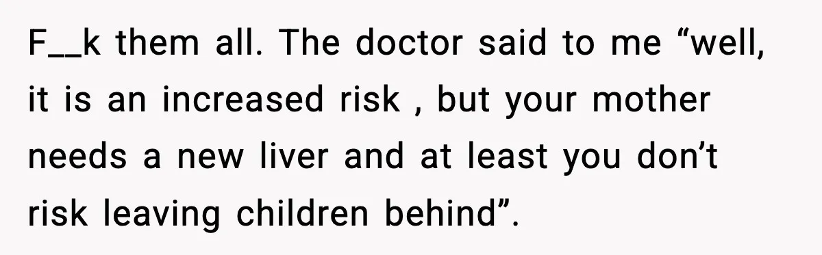 F__k them all. The doctor said to me “well, it is an increased risk , but your mother needs a new liver and at least you don’t risk leaving children...