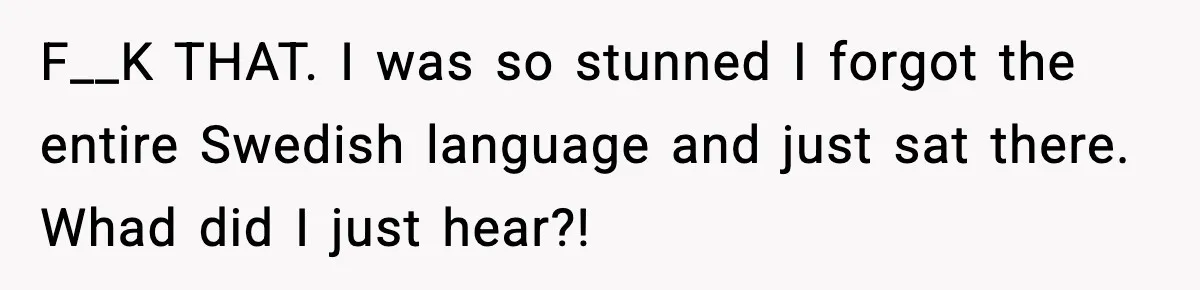 F__K THAT. I was so stunned I forgot the entire Swedish language and just sat there. Whad did I just hear?!