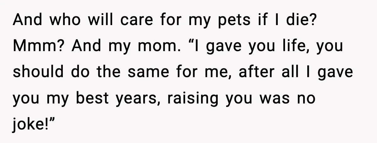 And who will care for my pets if I die? Mmm? And my mom. “I gave you life, you should do the same for me, after all I gave you...