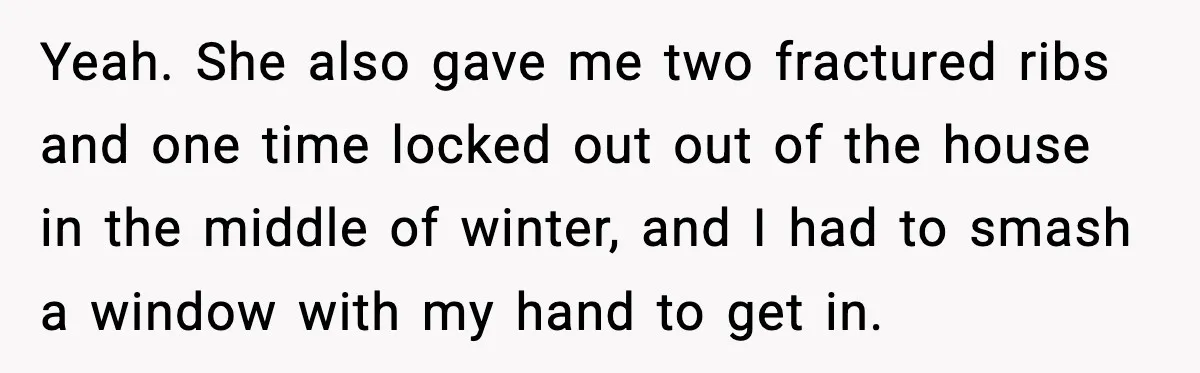 Yeah. She also gave me two fractured ribs and one time locked out out of the house in the middle of winter, and I had to smash a window with...