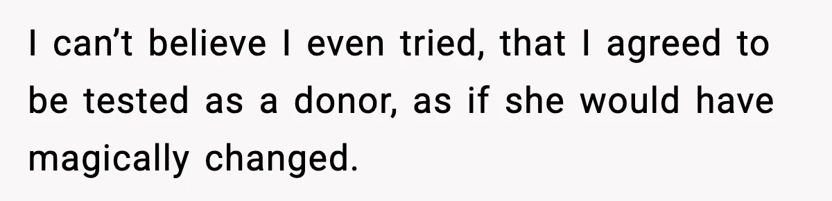 I can’t believe I even tried, that I agreed to be tested as a donor, as if she would have magically changed.