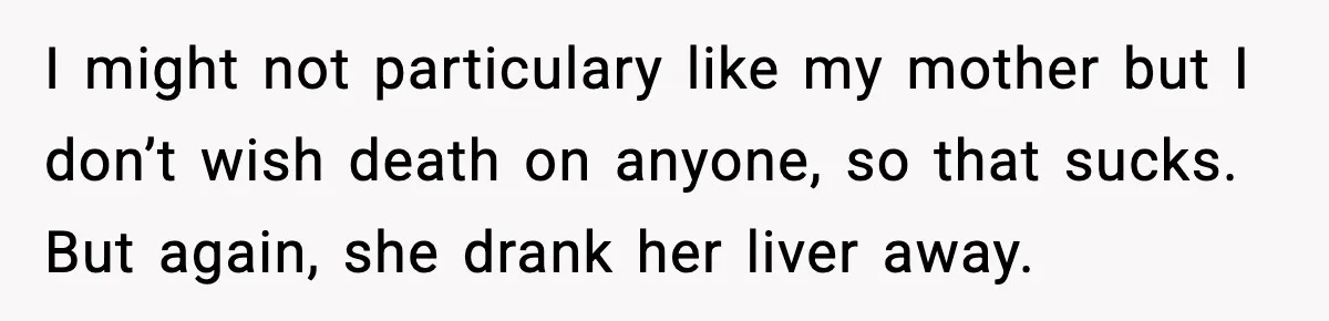 I might not particulary like my mother but I don’t wish death on anyone, so that sucks. But again, she drank her liver away.