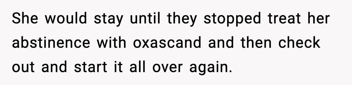 She would stay until they stopped treat her abstinence with oxascand and then check out and start it all over again.