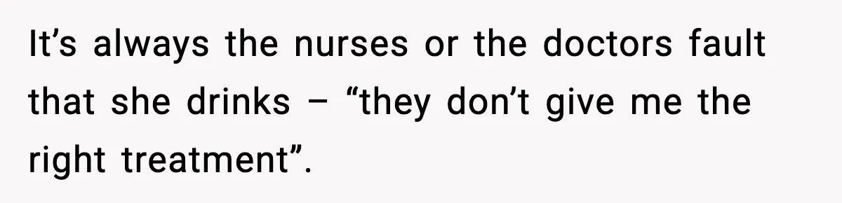 It’s always the nurses or the doctors fault that she drinks – “they don’t give me the right treatment”.