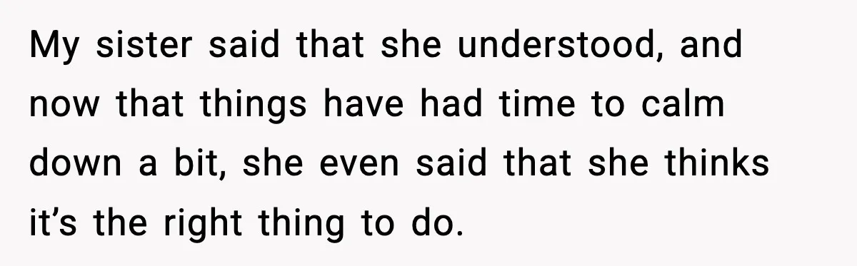 My sister said that she understood, and now that things have had time to calm down a bit, she even said that she thinks it’s the right thing to do.