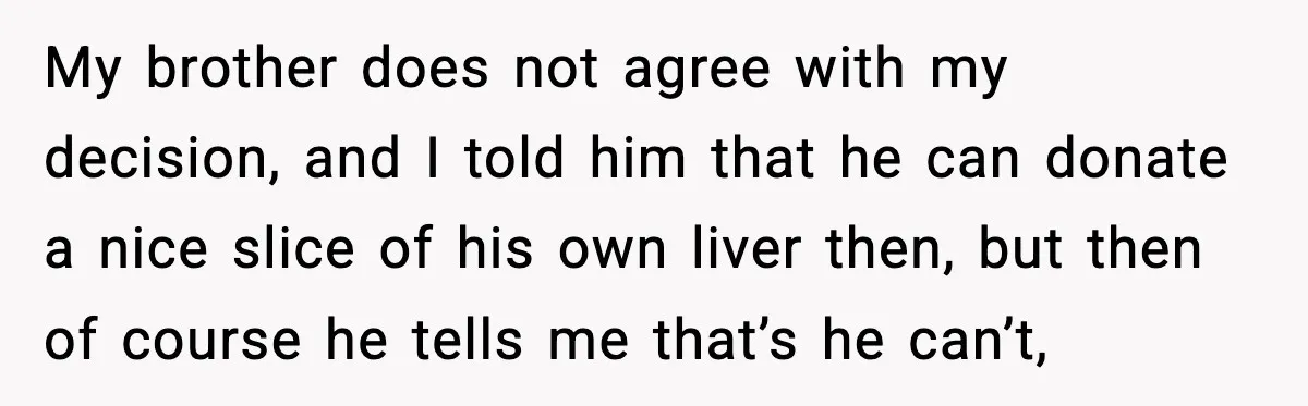 My brother does not agree with my decision, and I told him that he can donate a nice slice of his own liver then, but then of course he tells...