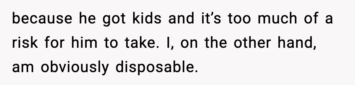 because he got kids and it’s too much of a risk for him to take. I, on the other hand, am obviously disposable.