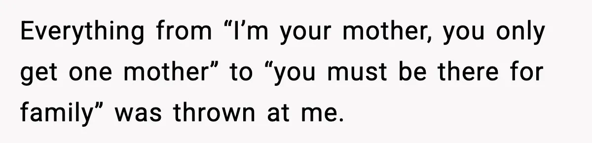 Everything from “I’m your mother, you only get one mother” to “you must be there for family” was thrown at me.