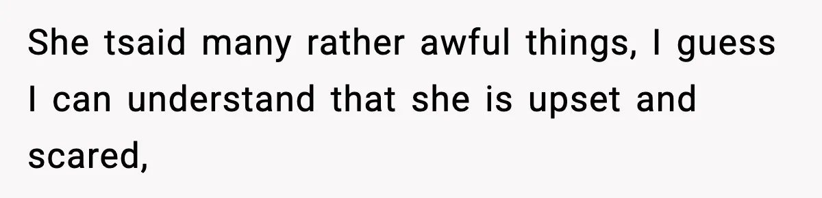 She tsaid many rather awful things, I guess I can understand that she is upset and scared,