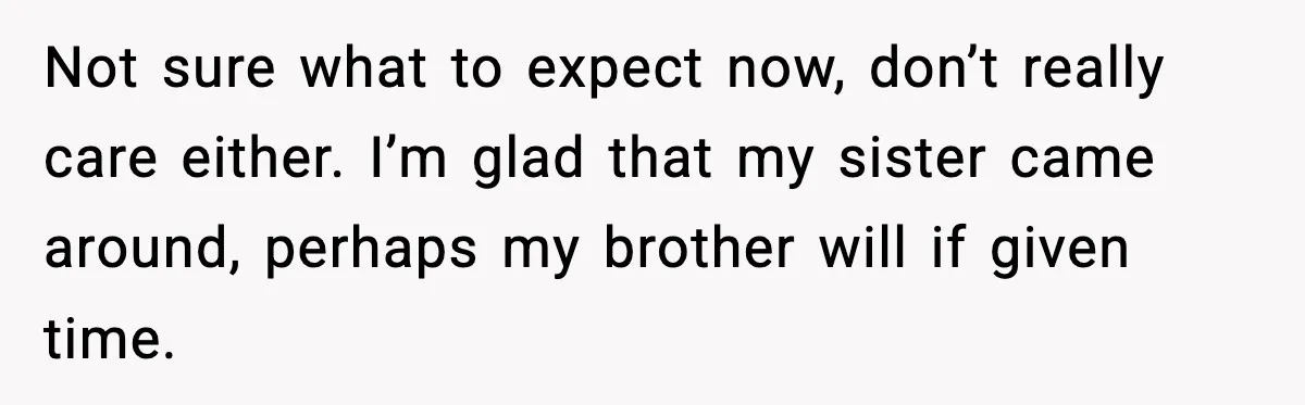 Not sure what to expect now, don’t really care either. I’m glad that my sister came around, perhaps my brother will if given time.