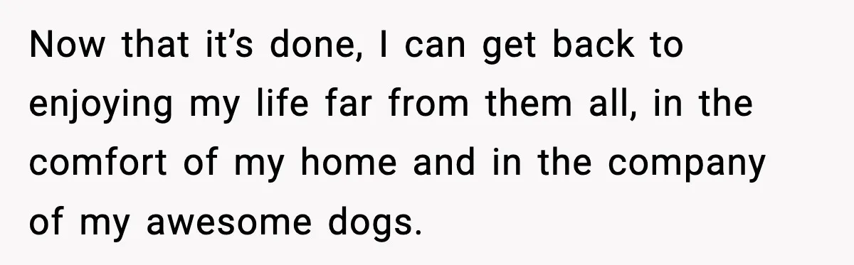 Now that it’s done, I can get back to enjoying my life far from them all, in the comfort of my home and in the company of my awesome dogs.