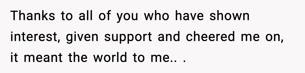 Thanks to all of you who have shown interest, given support and cheered me on, it meant the world to me.. ​.
