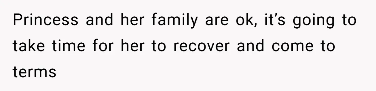 Princess and her family are ok, it’s going to take time for her to recover and come to terms