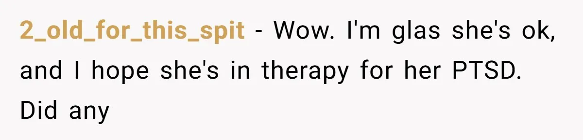 2_old_for_this_spit − Wow. I'm glas she's ok, and I hope she's in therapy for her PTSD. Did any