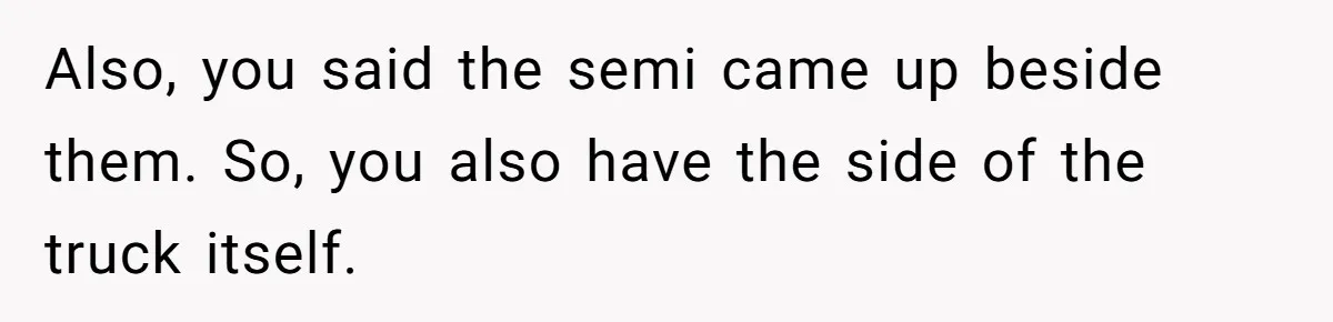 Also, you said the semi came up beside them. So, you also have the side of the truck itself.