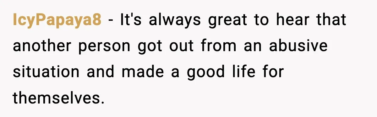 IcyPapaya8 − It's always great to hear that another person got out from an abusive situation and made a good life for themselves.