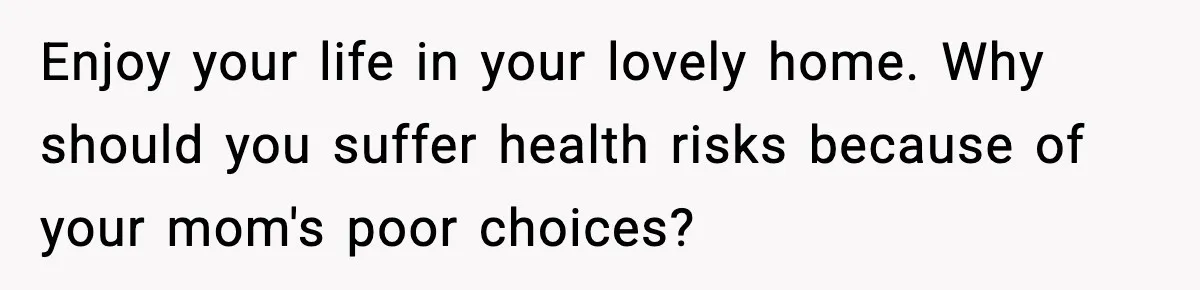 Enjoy your life in your lovely home. Why should you suffer health risks because of your mom's poor choices?