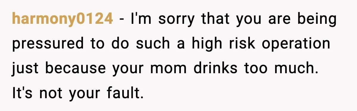 harmony0124 − I'm sorry that you are being pressured to do such a high risk operation just because your mom drinks too much. It's not your fault.