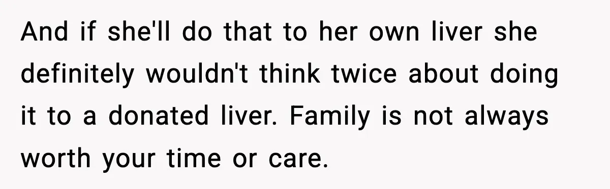 And if she'll do that to her own liver she definitely wouldn't think twice about doing it to a donated liver. Family is not always worth your time or care.