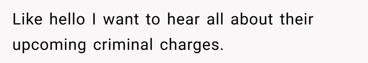 Like hello I want to hear all about their upcoming criminal charges.