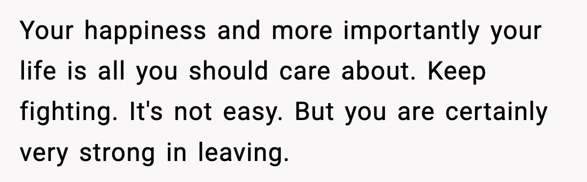 Your happiness and more importantly your life is all you should care about. Keep fighting. It's not easy. But you are certainly very strong in leaving.