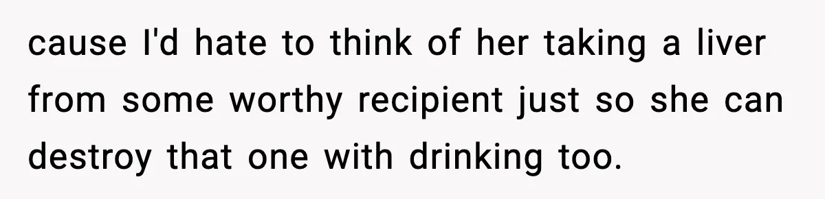 cause I'd hate to think of her taking a liver from some worthy recipient just so she can destroy that one with drinking too.