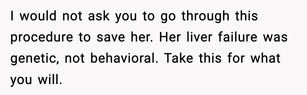 I would not ask you to go through this procedure to save her. Her liver failure was genetic, not behavioral. Take this for what you will.
