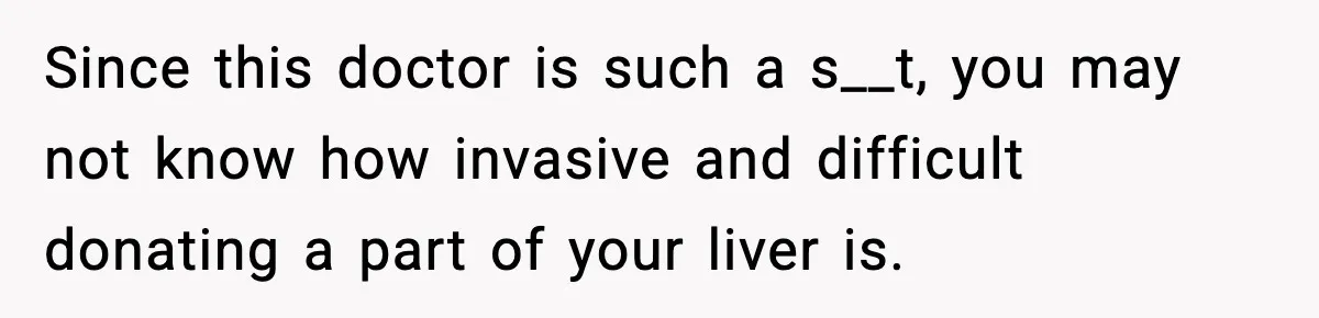 Since this doctor is such a s__t, you may not know how invasive and difficult donating a part of your liver is.
