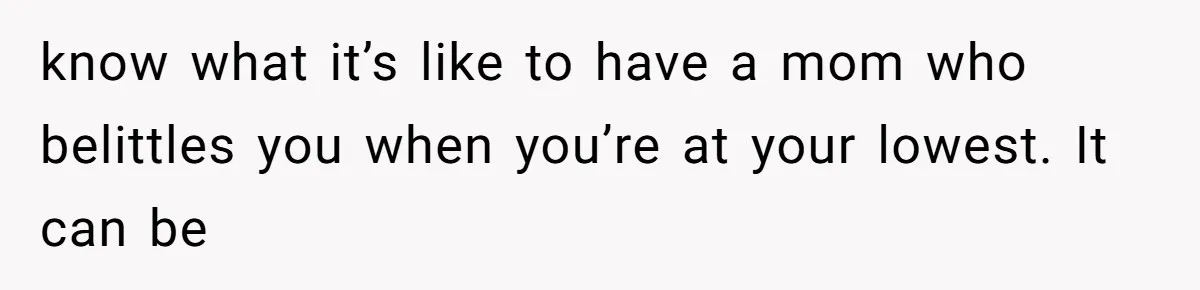 know what it’s like to have a mom who belittles you when you’re at your lowest. It can be