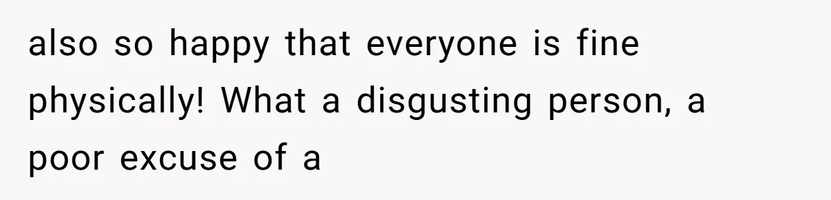 also so happy that everyone is fine physically! What a disgusting person, a poor excuse of a