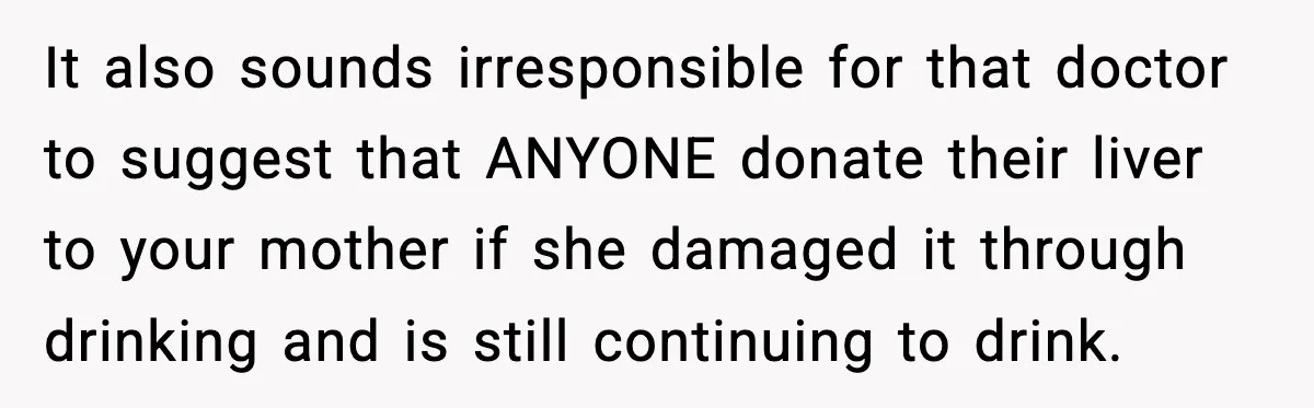 It also sounds irresponsible for that doctor to suggest that ANYONE donate their liver to your mother if she damaged it through drinking and is still continuing to drink.