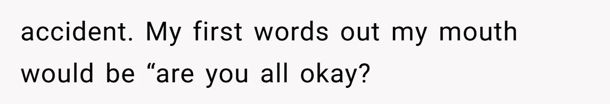 accident. My first words out my mouth would be “are you all okay?