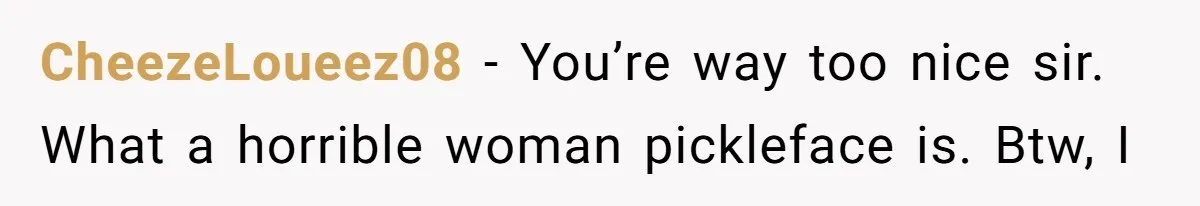 CheezeLoueez08 − You’re way too nice sir. What a horrible woman pickleface is. Btw, I