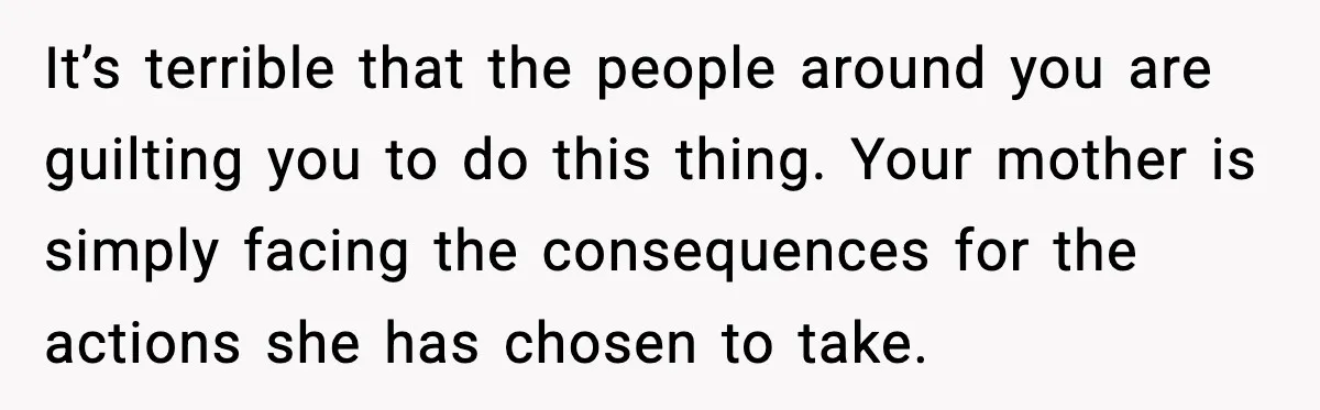 It’s terrible that the people around you are guilting you to do this thing. Your mother is simply facing the consequences for the actions she has chosen to take.