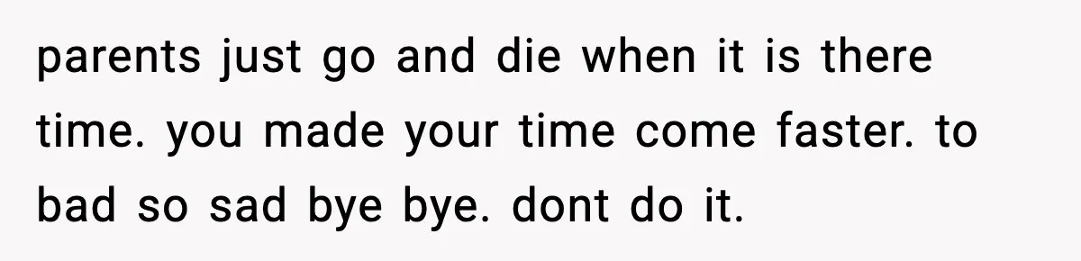 parents just go and die when it is there time. you made your time come faster. to bad so sad bye bye. dont do it.
