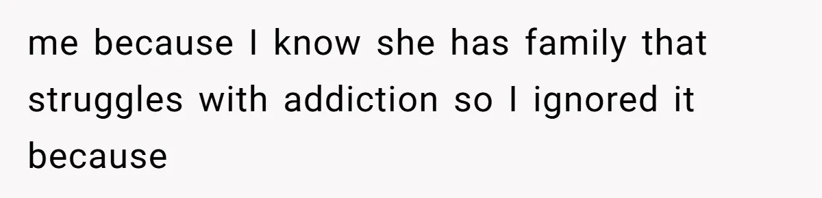 me because I know she has family that struggles with addiction so I ignored it because