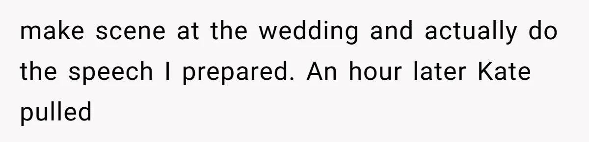 make scene at the wedding and actually do the speech I prepared. An hour later Kate pulled