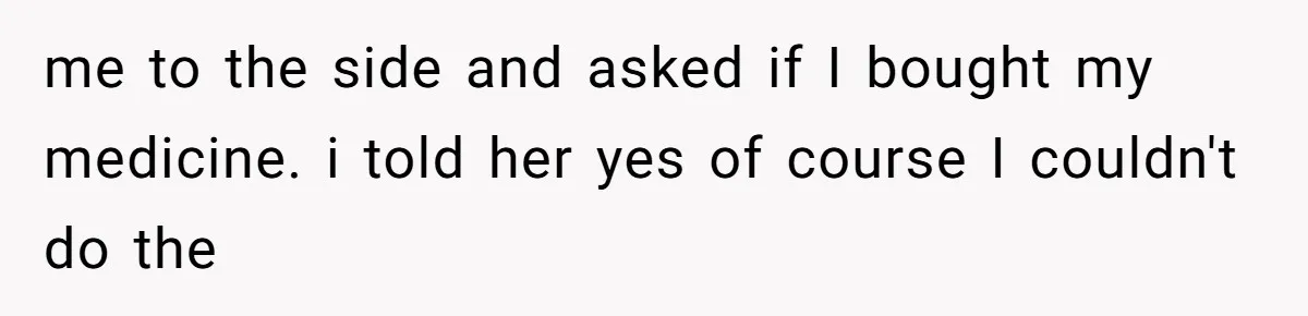 me to the side and asked if I bought my medicine. i told her yes of course I couldn't do the