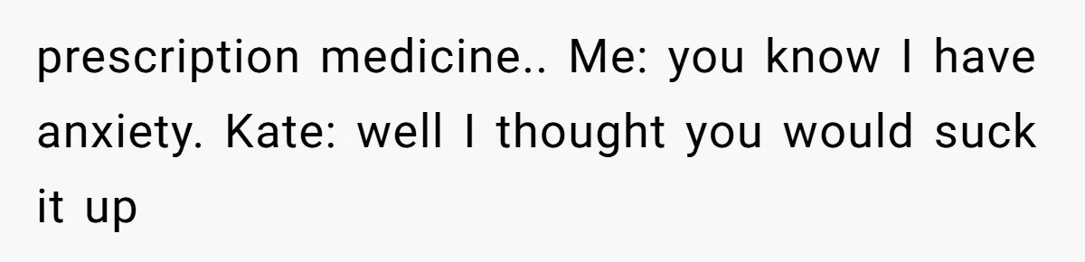 prescription medicine.. Me: you know I have anxiety. Kate: well I thought you would suck it up