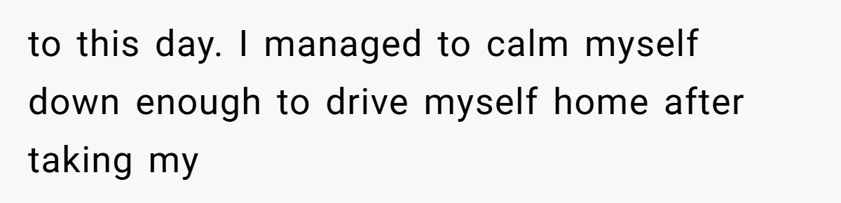 to this day. I managed to calm myself down enough to drive myself home after taking my