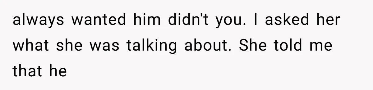always wanted him didn't you. I asked her what she was talking about. She told me that he
