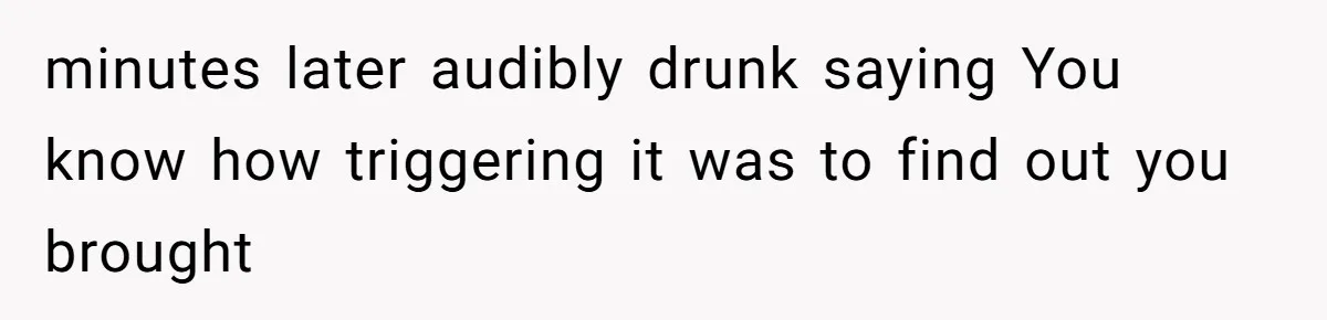 minutes later audibly drunk saying You know how triggering it was to find out you brought